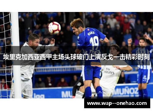 埃里克加西亚西甲主场头球破门上演反戈一击精彩时刻