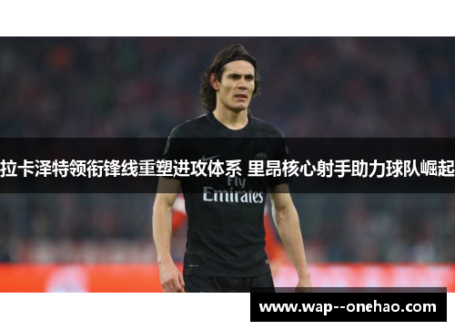 拉卡泽特领衔锋线重塑进攻体系 里昂核心射手助力球队崛起