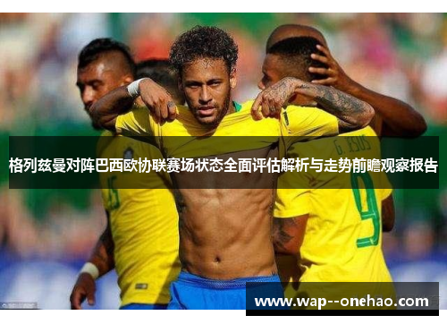 格列兹曼对阵巴西欧协联赛场状态全面评估解析与走势前瞻观察报告 格列兹曼对阵巴西欧协联赛场状态全面评估解析与走势前瞻观察报告