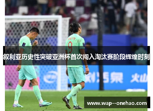 叙利亚历史性突破亚洲杯首次闯入淘汰赛阶段辉煌时刻