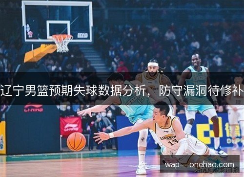 辽宁男篮预期失球数据分析,防守漏洞待修补 辽宁男篮预期失球数据分析,防守漏洞待修补